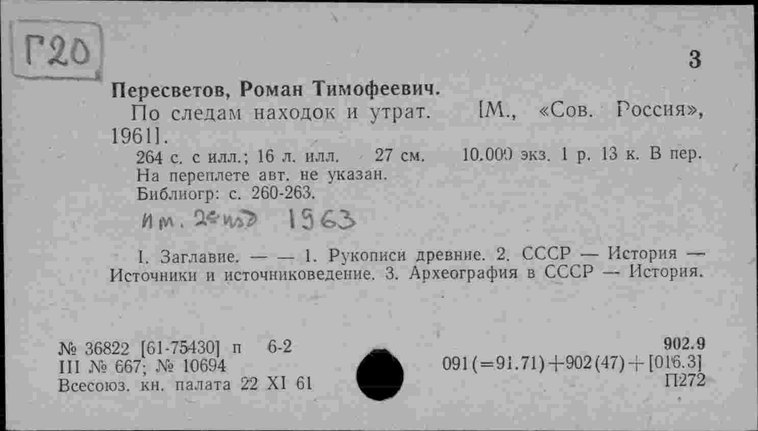 ﻿rgo
Пересветов, Роман Тимофеевич.
По следам находок и утрат. 1961].
264 с. с илл.; 16 л. илл. 27 см. На переплете авт. не указан. Библиогр: с. 260-263.
И (Л . і з а>
3
[М., «Сов. Россия», 10.00*0 экз. 1 р. 13 к. В пер.
I. Заглавие.-------- 1. Рукописи древние. 2. СССР — История —
Источники и источниковедение. 3. Археография в СССР — История.
№ 36822 [61-75430] п 6-2
III № 667; № 10694
Всесоюз. кн. палата 22 XI 61
902.9
091 ( = 91.71)4-902(47) + [016.3]
П272